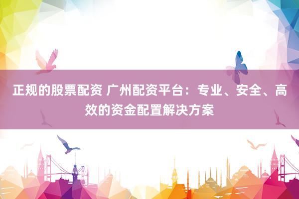 正规的股票配资 广州配资平台：专业、安全、高效的资金配置解决方案