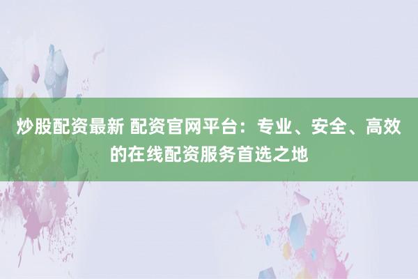 炒股配资最新 配资官网平台：专业、安全、高效的在线配资服务首选之地