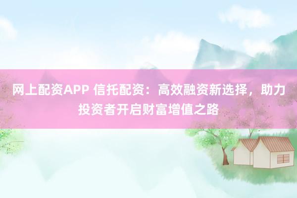 网上配资APP 信托配资：高效融资新选择，助力投资者开启财富增值之路