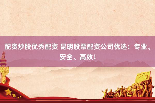 配资炒股优秀配资 昆明股票配资公司优选：专业、安全、高效！