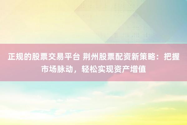 正规的股票交易平台 荆州股票配资新策略：把握市场脉动，轻松实现资产增值