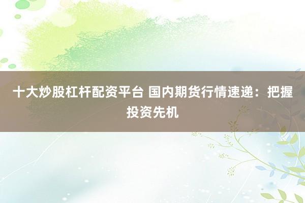 十大炒股杠杆配资平台 国内期货行情速递：把握投资先机