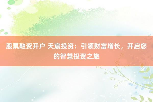 股票融资开户 天宸投资：引领财富增长，开启您的智慧投资之旅