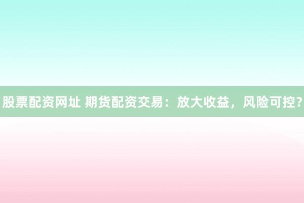 股票配资网址 期货配资交易：放大收益，风险可控？