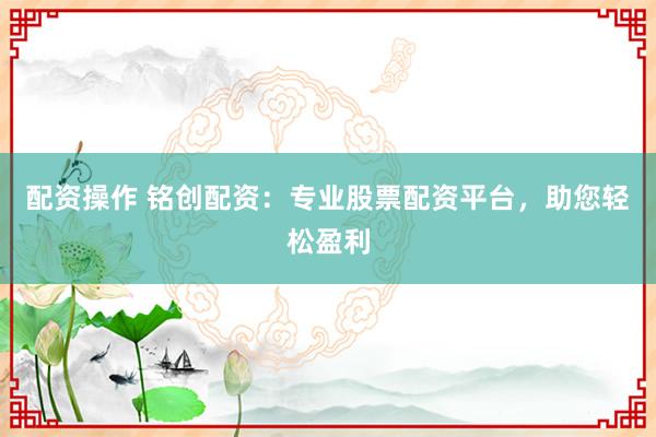 配资操作 铭创配资：专业股票配资平台，助您轻松盈利