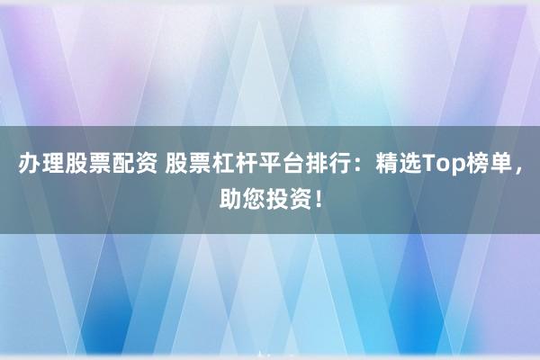 办理股票配资 股票杠杆平台排行：精选Top榜单，助您投资！