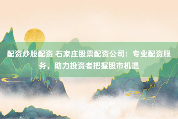 配资炒股配资 石家庄股票配资公司：专业配资服务，助力投资者把握股市机遇
