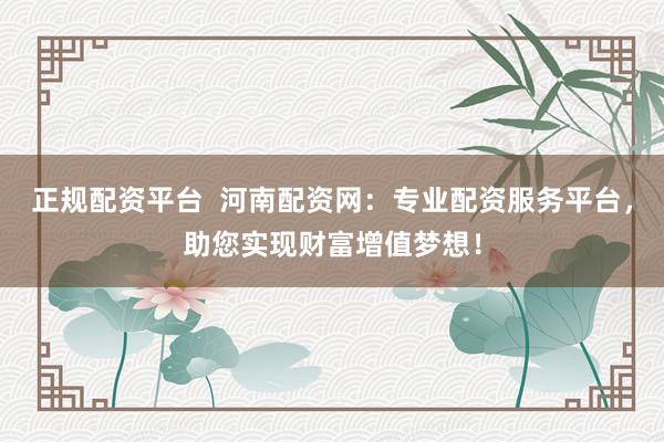正规配资平台  河南配资网：专业配资服务平台，助您实现财富增值梦想！