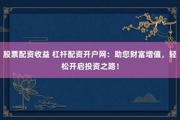 股票配资收益 杠杆配资开户网：助您财富增值，轻松开启投资之路！
