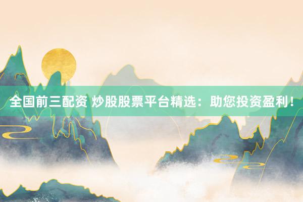 全国前三配资 炒股股票平台精选：助您投资盈利！
