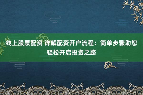 线上股票配资 详解配资开户流程：简单步骤助您轻松开启投资之路