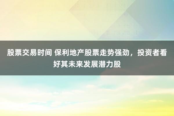 股票交易时间 保利地产股票走势强劲，投资者看好其未来发展潜力股