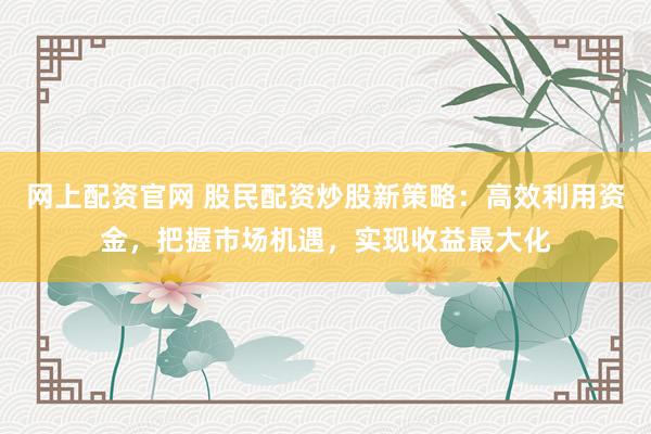 网上配资官网 股民配资炒股新策略：高效利用资金，把握市场机遇，实现收益最大化
