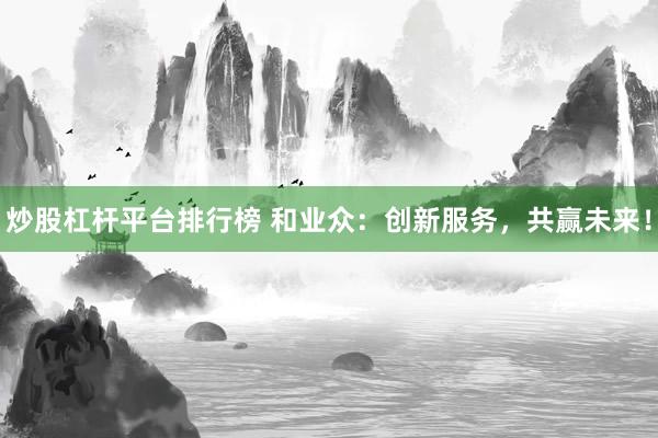 炒股杠杆平台排行榜 和业众：创新服务，共赢未来！