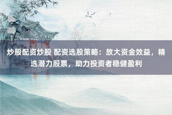 炒股配资炒股 配资选股策略：放大资金效益，精选潜力股票，助力投资者稳健盈利