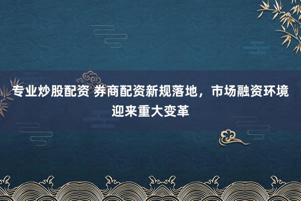 专业炒股配资 券商配资新规落地，市场融资环境迎来重大变革