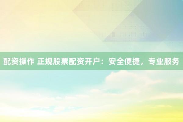 配资操作 正规股票配资开户：安全便捷，专业服务