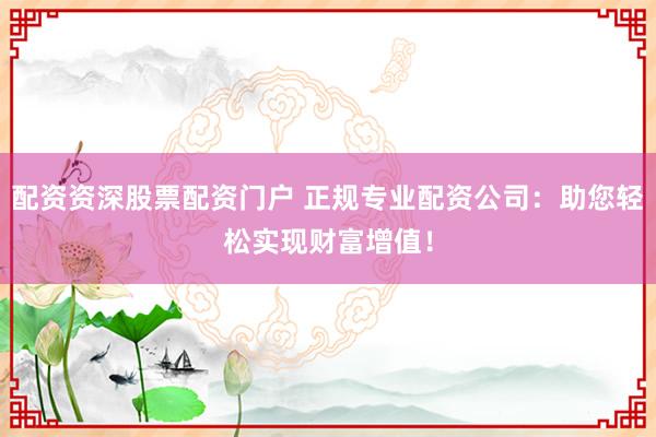 配资资深股票配资门户 正规专业配资公司：助您轻松实现财富增值！