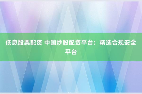 低息股票配资 中国炒股配资平台：精选合规安全平台
