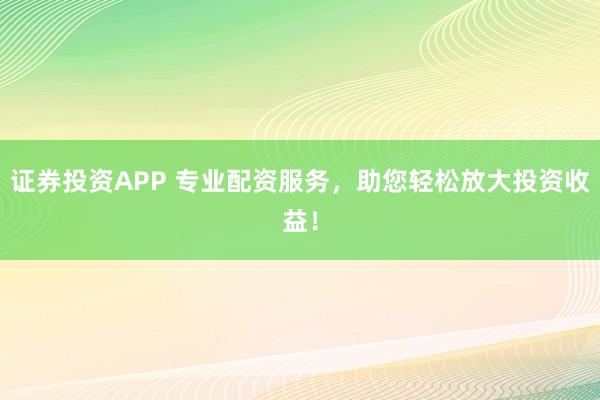 证券投资APP 专业配资服务，助您轻松放大投资收益！