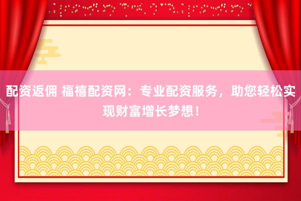配资返佣 福禧配资网：专业配资服务，助您轻松实现财富增长梦想！