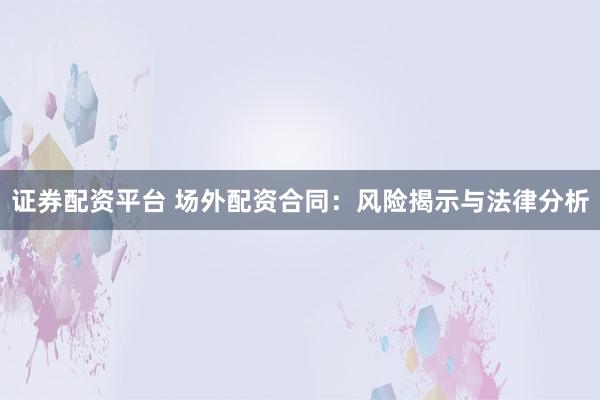 证券配资平台 场外配资合同：风险揭示与法律分析