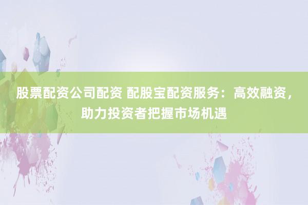 股票配资公司配资 配股宝配资服务：高效融资，助力投资者把握市场机遇