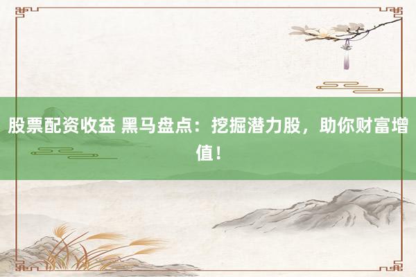 股票配资收益 黑马盘点：挖掘潜力股，助你财富增值！