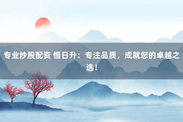 专业炒股配资 恒日升：专注品质，成就您的卓越之选！