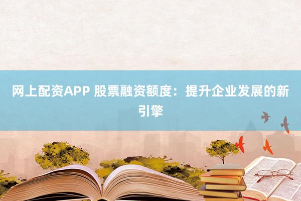 网上配资APP 股票融资额度：提升企业发展的新引擎
