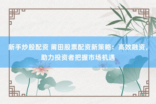 新手炒股配资 莆田股票配资新策略：高效融资，助力投资者把握市场机遇