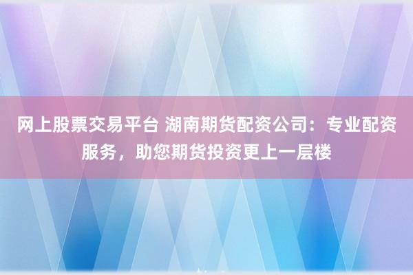 网上股票交易平台 湖南期货配资公司：专业配资服务，助您期货投资更上一层楼