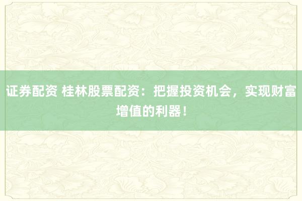 证券配资 桂林股票配资：把握投资机会，实现财富增值的利器！