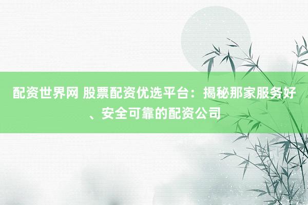 配资世界网 股票配资优选平台：揭秘那家服务好、安全可靠的配资公司