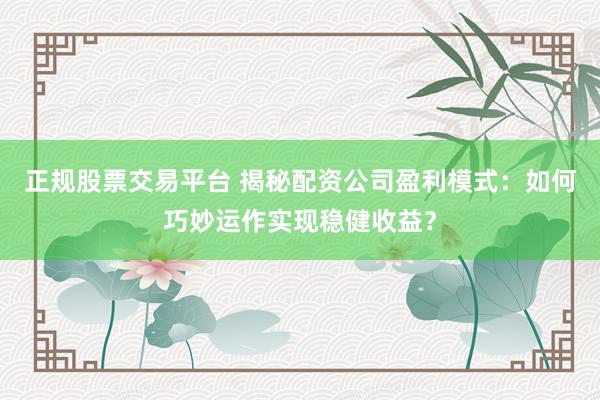 正规股票交易平台 揭秘配资公司盈利模式：如何巧妙运作实现稳健收益？