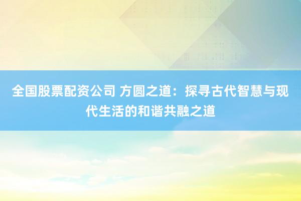 全国股票配资公司 方圆之道：探寻古代智慧与现代生活的和谐共融之道