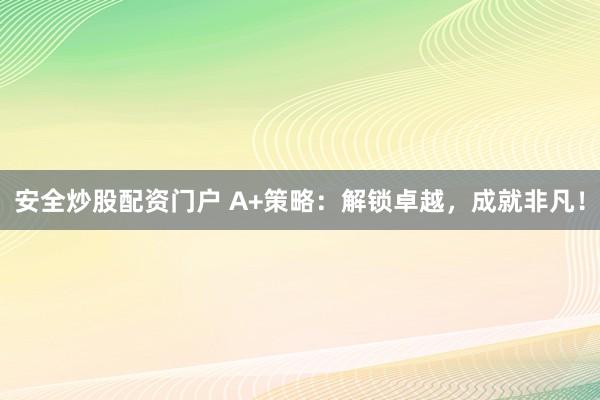 安全炒股配资门户 A+策略：解锁卓越，成就非凡！