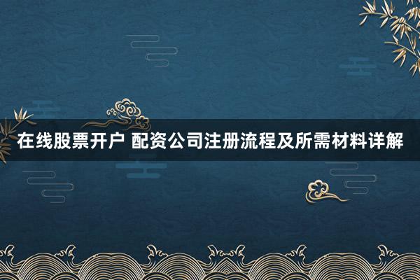 在线股票开户 配资公司注册流程及所需材料详解