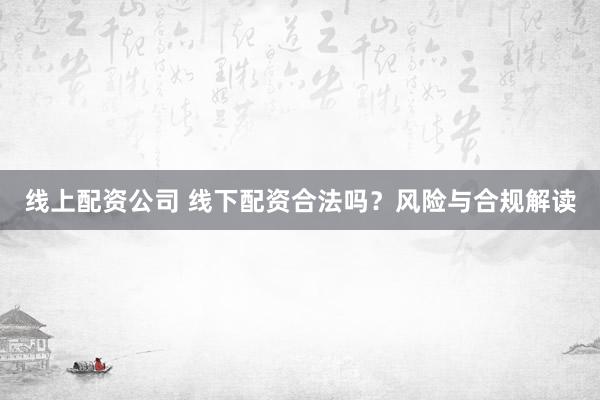 线上配资公司 线下配资合法吗？风险与合规解读