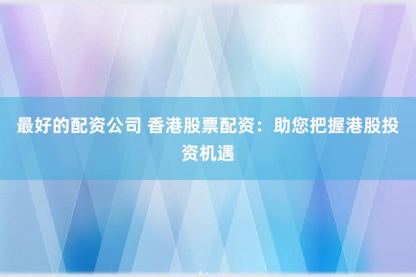 最好的配资公司 香港股票配资：助您把握港股投资机遇