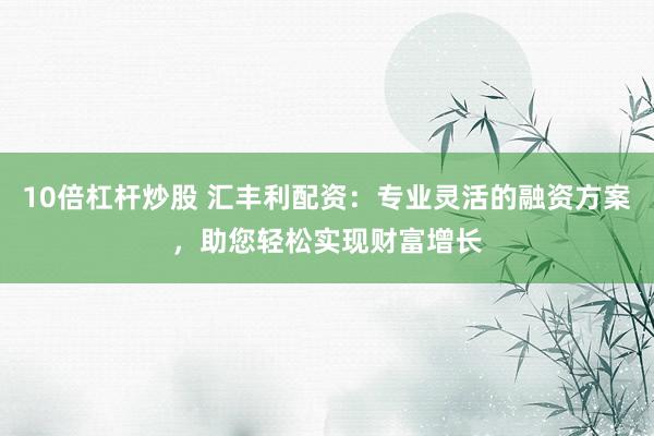 10倍杠杆炒股 汇丰利配资：专业灵活的融资方案，助您轻松实现财富增长