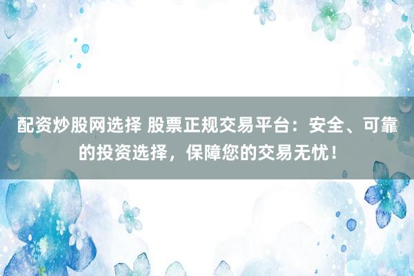 配资炒股网选择 股票正规交易平台：安全、可靠的投资选择，保障您的交易无忧！