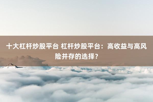 十大杠杆炒股平台 杠杆炒股平台：高收益与高风险并存的选择？