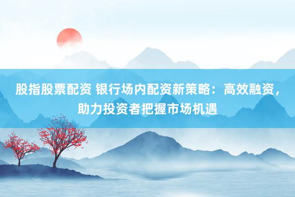股指股票配资 银行场内配资新策略：高效融资，助力投资者把握市场机遇