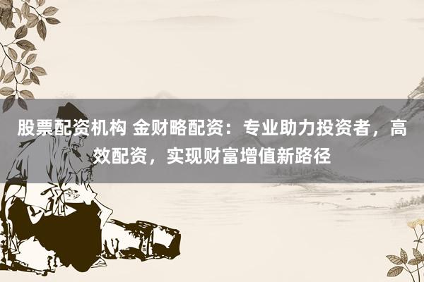股票配资机构 金财略配资：专业助力投资者，高效配资，实现财富增值新路径