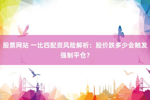 股票网站 一比四配资风险解析：股价跌多少会触发强制平仓？