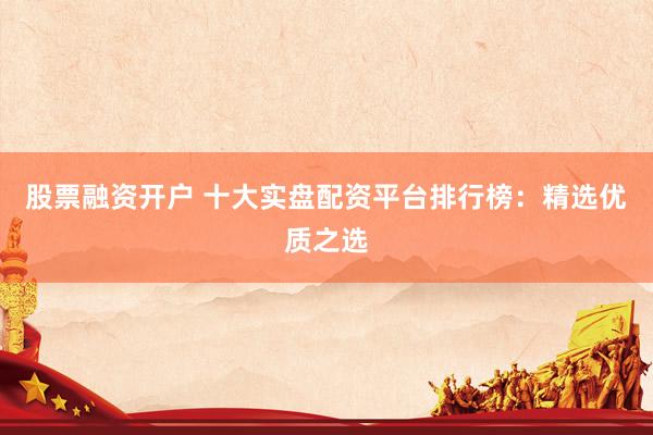 股票融资开户 十大实盘配资平台排行榜：精选优质之选