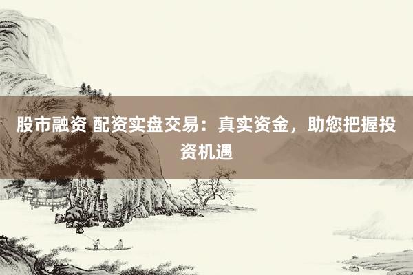 股市融资 配资实盘交易：真实资金，助您把握投资机遇