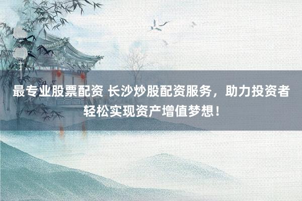 最专业股票配资 长沙炒股配资服务，助力投资者轻松实现资产增值梦想！