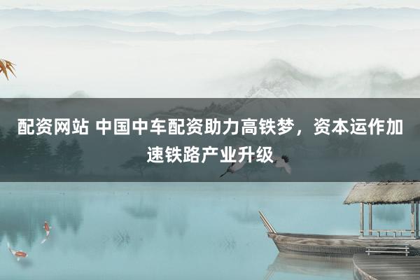 配资网站 中国中车配资助力高铁梦，资本运作加速铁路产业升级